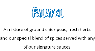 Falafel
A mixture of ground chick peas, fresh herbs and our special blend of spices served with any of our signature sauces.